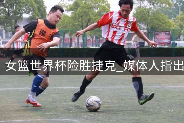 女篮世界杯险胜捷克 媒体人指出需反思技术环节