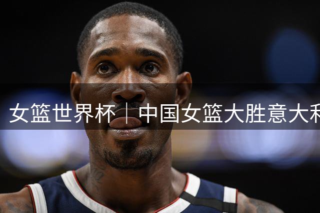 女篮世界杯｜中国女篮大胜意大利队20分 小组第二出线