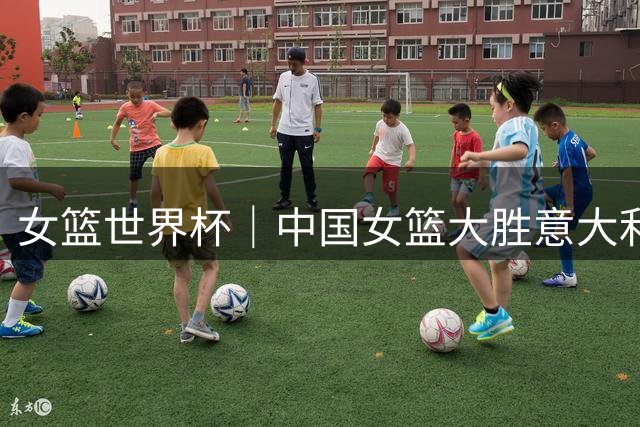 女篮世界杯｜中国女篮大胜意大利队20分 小组第二出线