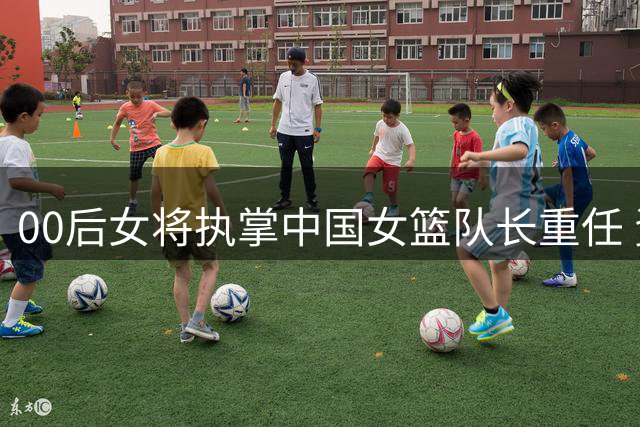 00后女将执掌中国女篮队长重任 资历引热议