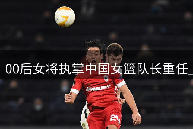 00后女将执掌中国女篮队长重任 资历引热议
